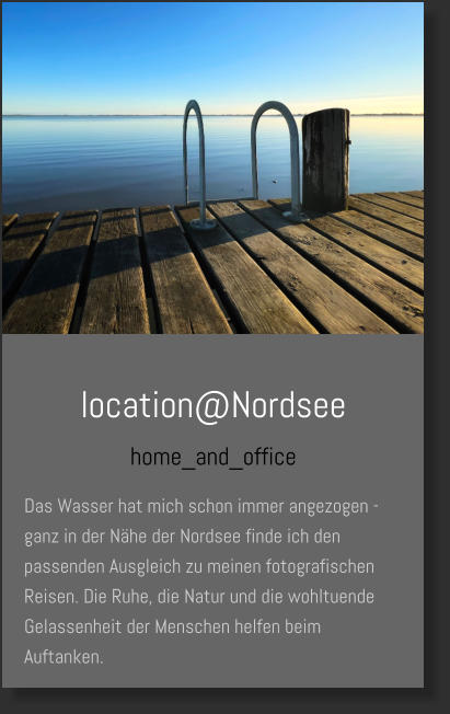 location@Nordsee home_and_office Das Wasser hat mich schon immer angezogen - ganz in der Nähe der Nordsee finde ich den passenden Ausgleich zu meinen fotografischen Reisen. Die Ruhe, die Natur und die wohltuende Gelassenheit der Menschen helfen beim Auftanken.