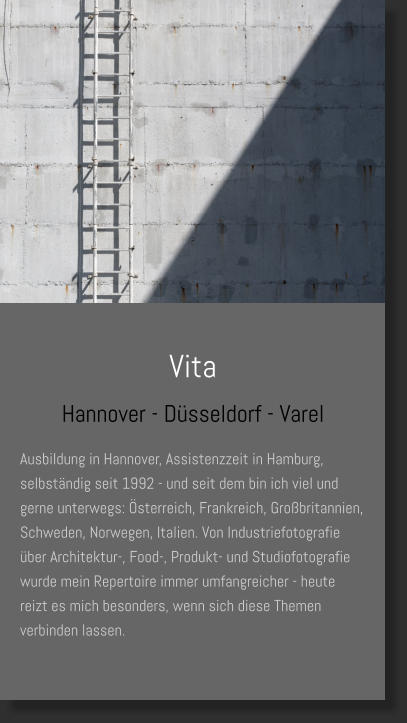 Vita Hannover - Düsseldorf - Varel Ausbildung in Hannover, Assistenzzeit in Hamburg, selbständig seit 1992 - und seit dem bin ich viel und gerne unterwegs: Österreich, Frankreich, Großbritannien, Schweden, Norwegen, Italien. Von Industriefotografie über Architektur-, Food-, Produkt- und Studiofotografie wurde mein Repertoire immer umfangreicher - heute reizt es mich besonders, wenn sich diese Themen verbinden lassen.