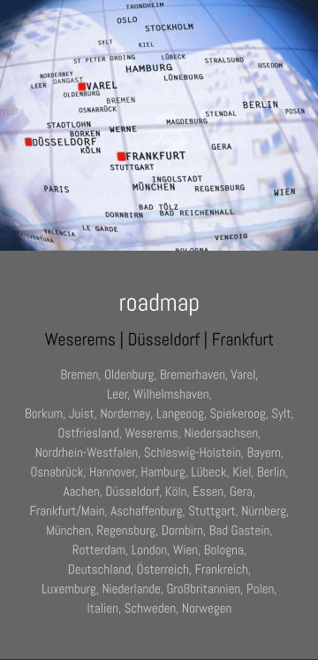 roadmap Weserems | Düsseldorf | Frankfurt Bremen, Oldenburg, Bremerhaven, Varel,  Leer, Wilhelmshaven, Borkum, Juist, Norderney, Langeoog, Spiekeroog, Sylt, Ostfriesland, Weserems, Niedersachsen, Nordrhein-Westfalen, Schleswig-Holstein, Bayern, Osnabrück, Hannover, Hamburg, Lübeck, Kiel, Berlin,  Aachen, Düsseldorf, Köln, Essen, Gera, Frankfurt/Main, Aschaffenburg, Stuttgart, Nürnberg, München, Regensburg, Dornbirn, Bad Gastein,  Rotterdam, London, Wien, Bologna, Deutschland, Österreich, Frankreich, Luxemburg, Niederlande, Großbritannien, Polen, Italien, Schweden, Norwegen