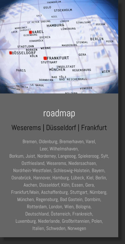 roadmap Weserems | Düsseldorf | Frankfurt Bremen, Oldenburg, Bremerhaven, Varel,  Leer, Wilhelmshaven, Borkum, Juist, Norderney, Langeoog, Spiekeroog, Sylt, Ostfriesland, Weserems, Niedersachsen, Nordrhein-Westfalen, Schleswig-Holstein, Bayern, Osnabrück, Hannover, Hamburg, Lübeck, Kiel, Berlin,  Aachen, Düsseldorf, Köln, Essen, Gera, Frankfurt/Main, Aschaffenburg, Stuttgart, Nürnberg, München, Regensburg, Bad Gastein, Dornbirn,  Rotterdam, London, Wien, Bologna, Deutschland, Österreich, Frankreich, Luxemburg, Niederlande, Großbritannien, Polen, Italien, Schweden, Norwegen